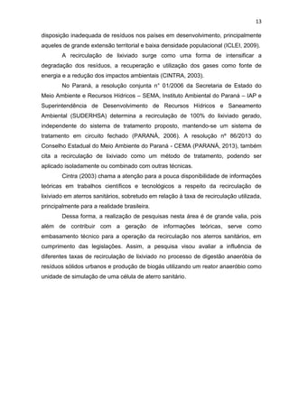 13
disposição inadequada de resíduos nos países em desenvolvimento, principalmente
aqueles de grande extensão territorial e baixa densidade populacional (ICLEI, 2009).
A recirculação de lixiviado surge como uma forma de intensificar a
degradação dos resíduos, a recuperação e utilização dos gases como fonte de
energia e a redução dos impactos ambientais (CINTRA, 2003).
No Paraná, a resolução conjunta n° 01/2006 da Secretaria de Estado do
Meio Ambiente e Recursos Hídricos – SEMA, Instituto Ambiental do Paraná – IAP e
Superintendência de Desenvolvimento de Recursos Hídricos e Saneamento
Ambiental (SUDERHSA) determina a recirculação de 100% do lixiviado gerado,
independente do sistema de tratamento proposto, mantendo-se um sistema de
tratamento em circuito fechado (PARANÁ, 2006). A resolução nº 86/2013 do
Conselho Estadual do Meio Ambiente do Paraná - CEMA (PARANÁ, 2013), também
cita a recirculação de lixiviado como um método de tratamento, podendo ser
aplicado isoladamente ou combinado com outras técnicas.
Cintra (2003) chama a atenção para a pouca disponibilidade de informações
teóricas em trabalhos científicos e tecnológicos a respeito da recirculação de
lixiviado em aterros sanitários, sobretudo em relação à taxa de recirculação utilizada,
principalmente para a realidade brasileira.
Dessa forma, a realização de pesquisas nesta área é de grande valia, pois
além de contribuir com a geração de informações teóricas, serve como
embasamento técnico para a operação da recirculação nos aterros sanitários, em
cumprimento das legislações. Assim, a pesquisa visou avaliar a influência de
diferentes taxas de recirculação de lixiviado no processo de digestão anaeróbia de
resíduos sólidos urbanos e produção de biogás utilizando um reator anaeróbio como
unidade de simulação de uma célula de aterro sanitário.
 