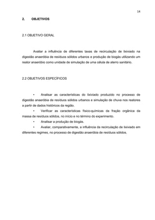 14
2. OBJETIVOS
2.1 OBJETIVO GERAL
Avaliar a influência de diferentes taxas de recirculação de lixiviado na
digestão anaeróbia de resíduos sólidos urbanos e produção de biogás utilizando um
reator anaeróbio como unidade de simulação de uma célula de aterro sanitário.
2.2 OBJETIVOS ESPECÍFICOS
• Analisar as características do lixiviado produzido no processo de
digestão anaeróbia de resíduos sólidos urbanos e simulação de chuva nos reatores
a partir de dados históricos da região.
• Verificar as características físico-químicas da fração orgânica da
massa de resíduos sólidos, no início e no término do experimento.
• Analisar a produção de biogás.
• Avaliar, comparativamente, a influência da recirculação de lixiviado em
diferentes regimes, no processo de digestão anaeróbia de resíduos sólidos.
 