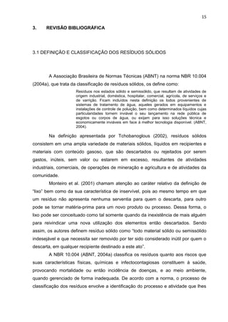15
3. REVISÃO BIBLIOGRÁFICA
3.1 DEFINIÇÃO E CLASSIFICAÇÃO DOS RESÍDUOS SÓLIDOS
A Associação Brasileira de Normas Técnicas (ABNT) na norma NBR 10.004
(2004a), que trata da classificação de resíduos sólidos, os define como:
Resíduos nos estados sólido e semissólido, que resultam de atividades de
origem industrial, doméstica, hospitalar, comercial, agrícola, de serviços e
de varrição. Ficam incluídos nesta definição os lodos provenientes de
sistemas de tratamento de água, aqueles gerados em equipamentos e
instalações de controle de poluição, bem como determinados líquidos cujas
particularidades tornem inviável o seu lançamento na rede pública de
esgotos ou corpos de água, ou exijam para isso soluções técnica e
economicamente inviáveis em face à melhor tecnologia disponível. (ABNT,
2004).
Na definição apresentada por Tchobanoglous (2002), resíduos sólidos
consistem em uma ampla variedade de materiais sólidos, líquidos em recipientes e
materiais com conteúdo gasoso, que são descartados ou rejeitados por serem
gastos, inúteis, sem valor ou estarem em excesso, resultantes de atividades
industriais, comerciais, de operações de mineração e agricultura e de atividades da
comunidade.
Monteiro et al. (2001) chamam atenção ao caráter relativo da definição de
“lixo” bem como da sua característica de inservível, pois ao mesmo tempo em que
um resíduo não apresenta nenhuma serventia para quem o descarta, para outro
pode se tornar matéria-prima para um novo produto ou processo. Dessa forma, o
lixo pode ser conceituado como tal somente quando da inexistência de mais alguém
para reivindicar uma nova utilização dos elementos então descartados. Sendo
assim, os autores definem resíduo sólido como “todo material sólido ou semissólido
indesejável e que necessita ser removido por ter sido considerado inútil por quem o
descarta, em qualquer recipiente destinado a este ato”.
A NBR 10.004 (ABNT, 2004a) classifica os resíduos quanto aos riscos que
suas características físicas, químicas e infectocontagiosas constituem à saúde,
provocando mortalidade ou então incidência de doenças, e ao meio ambiente,
quando gerenciado de forma inadequada. De acordo com a norma, o processo de
classificação dos resíduos envolve a identificação do processo e atividade que lhes
 