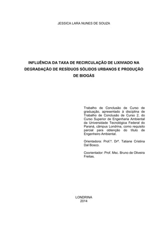 1
JESSICA LARA NUNES DE SOUZA
INFLUÊNCIA DA TAXA DE RECIRCULAÇÃO DE LIXIVIADO NA
DEGRADAÇÃO DE RESÍDUOS SÓLIDOS URBANOS E PRODUÇÃO
DE BIOGÁS
Trabalho de Conclusão de Curso de
graduação, apresentado à disciplina de
Trabalho de Conclusão de Curso 2, do
Curso Superior de Engenharia Ambiental
da Universidade Tecnológica Federal do
Paraná, câmpus Londrina, como requisito
parcial para obtenção do título de
Engenheiro Ambiental.
Orientadora: Prof.ª. Drª. Tatiane Cristina
Dal Bosco.
Coorientador: Prof. Msc. Bruno de Oliveira
Freitas.
LONDRINA
2014
 