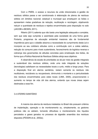 20
Com a PNRS, o acesso a recursos da união direcionados à gestão de
resíduos sólidos passa a ser condicionado à elaboração de planos de resíduos
sólidos em âmbitos nacional, estadual e municipal que erradiquem os lixões e
apresentem metas gradativas de redução, reutilização e reciclagem, objetivando
reduzir a quantidade de resíduos e rejeitos encaminhados para disposição no solo
(JACOBI e BESEN, 2011).
Ribeiro (2011) salienta que não basta uma legislação adequada e completa,
sem que esta seja cumprida e assimilada pela sociedade de uma forma geral.
Portanto, programas de educação ambiental massivos são de fundamental
importância para que o cidadão absorva a necessidade do cumprimento desta Lei e
incorpore ao seu cotidiano atitudes como a contribuição com a coleta seletiva,
redução do consumo para níveis sustentáveis, favorecimento da logística reversa e
cobrança dos governantes de atitudes concretas para erradicação dos lixões, de
forma que a Política Nacional de Resíduos Sólidos atinja seus objetivos.
A observância da escala de prioridades se dá por meio da gestão integrada
e sustentável dos resíduos sólidos, onde uma rede integrada de soluções
(tecnologias) satisfazem as necessidades locais a curto, médio e longo prazo. Para
a disposição final em aterros sanitários, restam somente os resíduos não
reutilizáveis, recicláveis ou recuperáveis, diminuindo o montante e a periculosidade
dos resíduos encaminhados para estes locais (LIMA, 2005), proporcionando o
aumento no tempo de vida útil dos aterros, evitando que novas áreas sejam
destinadas a esse fim.
3.4 ATERRO SANITÁRIO
A maioria dos aterros de resíduos instalados no Brasil não possuem critérios
de implantação, operação e de monitoramento ou, simplesmente, os gestores
públicos não os adotam, tornando dificultoso o monitoramento dos líquidos
percolados e gases gerados no processo de digestão anaeróbia dos resíduos
dispostos (PESSIN et al., 2002a).
 
