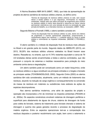 21
A Norma Brasileira NBR 8419 (ABNT, 1992), que trata da apresentação de
projetos de aterros sanitários de resíduos sólidos urbanos, os define como:
Técnica de disposição de resíduos sólidos urbanos no solo, sem causar
danos à saúde pública e à sua segurança, minimizando os impactos
ambientais, método este que utiliza princípios de engenharia para confinar
os resíduos sólidos à menor área possível e reduzi-los ao menor volume
permissível, cobrindo-os com uma camada de terra na conclusão de cada
jornada de trabalho, ou a intervalos menores, se necessário. (ABNT, 1992).
Segundo Bidone e Povinelli (1999), o aterro sanitário consiste em:
Forma de disposição final de resíduos sólidos no solo, dentro de critérios
de engenharia e normas operacionais específicas, proporcionando o
confinamento seguro dos resíduos (...), evitando danos ou riscos à saúde
pública e minimizando os impactos ambientais. (BIDONE E POVINELLI,
1999).
O aterro sanitário é o método de disposição final de resíduos mais utilizado
no Brasil e em grande parte do mundo. Segundo dados da ABRELPE (2013), em
2013, 58,26% dos resíduos sólidos urbanos coletados no Brasil tiveram esse
destino. Ressalta-se, no entanto, que os 41,74% restantes equivalem a cerca de 79
mil toneladas diárias sendo encaminhadas a lixões e aterros controlados, que não
possuem o conjunto de sistemas e medidas necessários para proteção do meio
ambiente contra danos e degradações.
Um aterro sanitário pode ser conceituado como um reator bioquímico, onde
os resíduos sólidos e a água constituem as principais entradas e o biogás e lixiviado
as principais saídas (TCHOBANOGLOUS, 2002). Segundo Cintra (2003) os aterros
sanitários têm sido considerados, atualmente, como um método de tratamento dos
resíduos, atuando na redução da carga orgânica e consequentemente na conversão
da massa de resíduos em materiais ou substâncias mais estáveis às ações de
espécies decompositoras.
Nos aterros sanitários modernos, uma série de aspectos de projeto e
operação são incorporados a fim de minimizar os impactos ambientais (PESSIN et
al., 2002a). Os aspectos construtivos envolvem sistemas de drenagem periférica e
superficial para afastamento de águas de chuva, sistema de drenagem de fundo
para coleta de lixiviado, sistema de tratamento para lixiviado drenado e sistema de
drenagem e queima dos gases gerados durante o processo de degradação da
matéria orgânica. Entre os aspectos operacionais tem-se a compactação dos
resíduos dispostos e posterior recobrimento com argila, bem como o selamento e
 