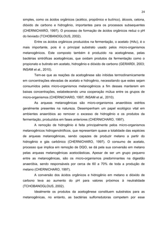 24
simples, como os ácidos orgânicos (acético, propiônico e butírico), álcoois, cetona,
dióxido de carbono e hidrogênio, importantes para os processos subsequentes
(CHERNICHARO, 1997). O processo de formação de ácidos orgânicos reduz o pH
do lixiviado (TCHOBANOGLOUS, 2002).
Entre os ácidos orgânicos produzidos na fermentação, o acetato (HAc), é o
mais importante, pois é o principal substrato usado pelos micro-organismos
metanogênicos. Este composto também é produzido na acetogênese, pelas
bactérias sintróficas acetogênicas, que oxidam produtos da fermentação como o
propionato e butirato em acetato, hidrogênio e dióxido de carbono (GERARDI, 2003;
INSAM et al., 2010).
Tem-se que as reações da acetogênese são inibidas termodinamicamente
em concentrações elevadas de acetato e hidrogênio, necessitando que estes sejam
consumidos pelos micro-organismos metanogênicos a fim desses manterem em
baixas concentrações, estabelecendo uma cooperação mútua entre os grupos de
micro-organismos (CHERNICHARO, 1997; INSAM et al., 2010).
As arqueas metanogênicas são micro-organismos anaeróbios estritos
geralmente presentes na natureza. Desempenham um papel ecológico vital em
ambientes anaeróbios ao remover o excesso de hidrogênio e os produtos da
fermentação, produzidos em fases anteriores (CHERNICHARO, 1997).
A remoção de hidrogênio é feita principalmente pelos micro-organismos
metanogênicos hidrogenotróficos, que representam quase a totalidade das espécies
de arqueas metanogênicas, sendo capazes de produzir metano a partir do
hidrogênio e gás carbônico (CHERNICHARO, 1997). O consumo de acetato,
processo que implica em remoção de DQO, se dá pela sua conversão em metano
pelas arqueas metanogênicas acetoclásticas. Apesar de ser um grupo pequeno
entre as metanogênicas, são os micro-organismos predominantes na digestão
anaeróbia, sendo responsáveis por cerca de 60 a 70% de toda a produção de
metano (CHERNICHARO, 1997).
A conversão dos ácidos orgânicos e hidrogênio em metano e dióxido de
carbono leva ao aumento do pH para valores próximos à neutralidade
(TCHOBANOGLOUS, 2002).
Idealmente os produtos da acetogênese constituem substratos para as
metanogênicas, no entanto, as bactérias sulforredutoras competem por esse
 