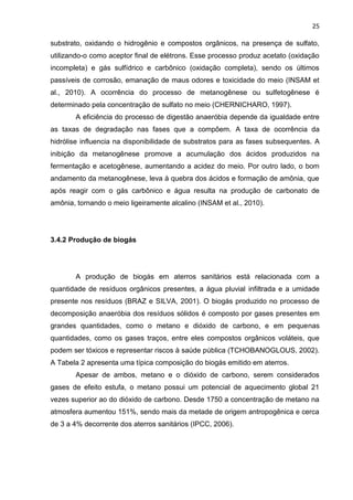 25
substrato, oxidando o hidrogênio e compostos orgânicos, na presença de sulfato,
utilizando-o como aceptor final de elétrons. Esse processo produz acetato (oxidação
incompleta) e gás sulfídrico e carbônico (oxidação completa), sendo os últimos
passíveis de corrosão, emanação de maus odores e toxicidade do meio (INSAM et
al., 2010). A ocorrência do processo de metanogênese ou sulfetogênese é
determinado pela concentração de sulfato no meio (CHERNICHARO, 1997).
A eficiência do processo de digestão anaeróbia depende da igualdade entre
as taxas de degradação nas fases que a compõem. A taxa de ocorrência da
hidrólise influencia na disponibilidade de substratos para as fases subsequentes. A
inibição da metanogênese promove a acumulação dos ácidos produzidos na
fermentação e acetogênese, aumentando a acidez do meio. Por outro lado, o bom
andamento da metanogênese, leva à quebra dos ácidos e formação de amônia, que
após reagir com o gás carbônico e água resulta na produção de carbonato de
amônia, tornando o meio ligeiramente alcalino (INSAM et al., 2010).
3.4.2 Produção de biogás
A produção de biogás em aterros sanitários está relacionada com a
quantidade de resíduos orgânicos presentes, a água pluvial infiltrada e a umidade
presente nos resíduos (BRAZ e SILVA, 2001). O biogás produzido no processo de
decomposição anaeróbia dos resíduos sólidos é composto por gases presentes em
grandes quantidades, como o metano e dióxido de carbono, e em pequenas
quantidades, como os gases traços, entre eles compostos orgânicos voláteis, que
podem ser tóxicos e representar riscos à saúde pública (TCHOBANOGLOUS, 2002).
A Tabela 2 apresenta uma típica composição do biogás emitido em aterros.
Apesar de ambos, metano e o dióxido de carbono, serem considerados
gases de efeito estufa, o metano possui um potencial de aquecimento global 21
vezes superior ao do dióxido de carbono. Desde 1750 a concentração de metano na
atmosfera aumentou 151%, sendo mais da metade de origem antropogênica e cerca
de 3 a 4% decorrente dos aterros sanitários (IPCC, 2006).
 