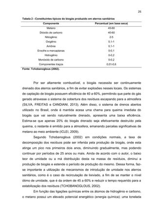 26
Tabela 2 - Constituintes típicos do biogás produzido em aterros sanitários
Componente Percentual (em base seca)
Metano 45-60
Dióxido de carbono 40-60
Nitrogênio 2-5
Oxigênio 0,1-1
Amônia 0,1-1
Enxofre e mercaptanas 0-0,1
Hidrogênio 0-0,2
Monóxido de carbono 0-0,2
Componentes traços 0,01-0,6
Fonte: Tchobanoglous (2002).
Por ser altamente combustível, o biogás necessita ser continuamente
drenado dos aterros sanitários, a fim de evitar explosões nesses locais. Os sistemas
de captação de biogás possuem eficiência de 40 a 60%, permitindo que parte do gás
gerado atravesse o sistema de cobertura dos resíduos escapando para a atmosfera
(SILVA, FREITAS e CANDIANI, 2013). Além disso, o sistema de drenos abertos
utilizado no Brasil, onde é mantida acesa uma chama para queima imediata do
biogás que vai sendo naturalmente drenado, apresenta uma baixa eficiência.
Estima-se que apenas 20% do biogás drenado seja efetivamente destruído pela
queima, o restante é emitido para a atmosfera, emanando parcelas significativas de
metano ao meio ambiente (ICLEI, 2009).
Segundo Tchobanoglous (2002) em condições normais, a taxa de
decomposição dos resíduos pode ser inferida pela produção de biogás, onde esta
atinge um pico nos primeiros dois anos, diminuindo gradualmente, mas podendo
continuar por períodos de 25 anos ou mais. Ainda de acordo com o autor, o baixo
teor de umidade ou a má distribuição desta na massa de resíduos, diminui a
produção de biogás e estende o período de produção do mesmo. Dessa forma, faz-
se importante a utilização de mecanismos de introdução de umidade nos aterros
sanitários, como é o caso da recirculação de lixiviado, a fim de se manter o nível
ótimo de umidade, que é da ordem de 45 a 60% e reduzir o tempo requerido para a
estabilização dos resíduos (TCHOBANOGLOUS, 2002).
Em função das ligações químicas entre os átomos de hidrogênio e carbono,
o metano possui um elevado potencial energético (energia química): uma tonelada
 