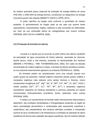 27
de metano queimada possui potencial de produção de energia elétrica de cerca
4700 kWh, e 5400 kWh de energia térmica, constituindo um desperdício de energia
renovável quando não utilizado (MANETTI, RACO e LIPPO, 2013).
O poder calorífico do biogás varia conforme a quantidade de metano
existente. O aproveitamento de biogás pode se dar pela sua queima direta
(aquecedores, esquentadores, fogões, caldeiras) e pela conversão em eletricidade,
por meio da sua combustão dentro de motogeradores que movem turbinas
(PROSAB, 2003; SILVA e CAMPOS, 2008).
3.4.3 Produção de lixiviado em aterros
Lixiviado é o líquido que se acumula na parte inferior dos aterros resultante
da percolação de água proveniente de fontes externas, associada ao chorume,
líquido escuro, ácido e mal cheiroso, produzido na decomposição dos resíduos
(BIDONE e POVINELLI, 1999; TCHOBANOGLOUS, 2002). Em razão da elevada
concentração de matéria orgânica e metais, o lixiviado de aterros sanitários constitui-
se num poluente extremamente agressivo ao ambiente (PESSIN et al., 2002b).
Os lixiviados podem ser caracterizados como uma solução aquosa com
quatro grupos de poluentes: material orgânico dissolvido (ácidos graxos voláteis e
compostos orgânicos mais estáveis como ácidos húmicos e fúlvicos), macro
componentes inorgânicos (Ca2+
, Mg2+
, Na+
, K+
, NH4+
, Fe2+
, Mn2+
, Cl-
, SO4
2-
, HCO3
-
),
metais pesados (Cd2+
, Cr3+
, Cu2+
, Pb2+
, Ni2+
, Zn2+
) e compostos orgânicos
xenobióticos originários de resíduos domésticos e químicos presentes em baixas
concentrações (hidrocarbonetos aromáticos, fenóis, pesticidas, entre outros)
(PROSAB, 2009).
A vazão e as características do lixiviado estão intrinsicamente relacionadas e
dependem: das condições climatológicas e hidrogeológicas existentes na região do
aterro (precipitação pluviométrica e contribuições pelo escoamento superficial e
subterrâneo), das características dos resíduos aterrados (umidade e composição
química de seus constituintes) e da infraestrutura e condições de operação do aterro
(existência de drenos para captação das águas superficiais, tipo de material utilizado
 