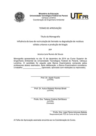 2
Ministério da Educação
Universidade Tecnológica Federal do Paraná
Campus Londrina
Coordenação de Engenharia Ambiental
TERMO DE APROVAÇÃO
Título da Monografia
Influência da taxa de recirculação de lixiviado na degradação de resíduos
sólidos urbanos e produção de biogás
por
Jessica Lara Nunes de Souza
Monografia apresentada no dia 15 de dezembro de 2014 ao Curso Superior de
Engenharia Ambiental da Universidade Tecnológica Federal do Paraná, Câmpus
Londrina. O candidato foi arguido pela Banca Examinadora composta pelos
professores abaixo assinados. Após deliberação, a Banca Examinadora considerou
o trabalho _________________ (aprovado, aprovado com restrições ou reprovado).
____________________________________
Prof. Dr. Ajadir Fazolo
(UTFPR)
____________________________________
Prof. Dr. Aulus Roberto Romao Bineli
(UTFPR)
____________________________________
Profa. Dra. Tatiane Cristina Dal Bosco
(UTFPR)
Orientador
__________________________________
Profa. Dra. Ligia Flávia Antunes Batista
Responsável pelo TCC do Curso de Eng. Ambiental
A Folha de Aprovação assinada encontra-se na Coordenação do Curso.
UNIVERSIDADE TECNOLÓGICA FEDERAL DO PARANÁ
PR
 