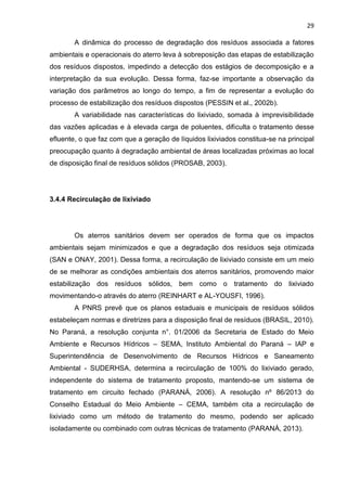 29
A dinâmica do processo de degradação dos resíduos associada a fatores
ambientais e operacionais do aterro leva à sobreposição das etapas de estabilização
dos resíduos dispostos, impedindo a detecção dos estágios de decomposição e a
interpretação da sua evolução. Dessa forma, faz-se importante a observação da
variação dos parâmetros ao longo do tempo, a fim de representar a evolução do
processo de estabilização dos resíduos dispostos (PESSIN et al., 2002b).
A variabilidade nas características do lixiviado, somada à imprevisibilidade
das vazões aplicadas e à elevada carga de poluentes, dificulta o tratamento desse
efluente, o que faz com que a geração de líquidos lixiviados constitua-se na principal
preocupação quanto à degradação ambiental de áreas localizadas próximas ao local
de disposição final de resíduos sólidos (PROSAB, 2003).
3.4.4 Recirculação de lixiviado
Os aterros sanitários devem ser operados de forma que os impactos
ambientais sejam minimizados e que a degradação dos resíduos seja otimizada
(SAN e ONAY, 2001). Dessa forma, a recirculação de lixiviado consiste em um meio
de se melhorar as condições ambientais dos aterros sanitários, promovendo maior
estabilização dos resíduos sólidos, bem como o tratamento do lixiviado
movimentando-o através do aterro (REINHART e AL-YOUSFI, 1996).
A PNRS prevê que os planos estaduais e municipais de resíduos sólidos
estabeleçam normas e diretrizes para a disposição final de resíduos (BRASIL, 2010).
No Paraná, a resolução conjunta n°. 01/2006 da Secretaria de Estado do Meio
Ambiente e Recursos Hídricos – SEMA, Instituto Ambiental do Paraná – IAP e
Superintendência de Desenvolvimento de Recursos Hídricos e Saneamento
Ambiental - SUDERHSA, determina a recirculação de 100% do lixiviado gerado,
independente do sistema de tratamento proposto, mantendo-se um sistema de
tratamento em circuito fechado (PARANÁ, 2006). A resolução nº 86/2013 do
Conselho Estadual do Meio Ambiente – CEMA, também cita a recirculação de
lixiviado como um método de tratamento do mesmo, podendo ser aplicado
isoladamente ou combinado com outras técnicas de tratamento (PARANÁ, 2013).
 