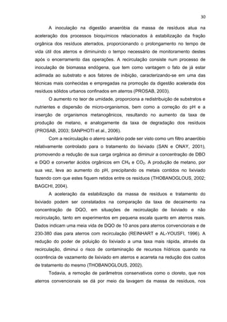 30
A inoculação na digestão anaeróbia da massa de resíduos atua na
aceleração dos processos bioquímicos relacionados à estabilização da fração
orgânica dos resíduos aterrados, proporcionando o prolongamento no tempo de
vida útil dos aterros e diminuindo o tempo necessário de monitoramento destes
após o encerramento das operações. A recirculação consiste num processo de
inoculação de biomassa endógena, que tem como vantagem o fato de já estar
aclimada ao substrato e aos fatores de inibição, caracterizando-se em uma das
técnicas mais conhecidas e empregadas na promoção da digestão acelerada dos
resíduos sólidos urbanos confinados em aterros (PROSAB, 2003).
O aumento no teor de umidade, proporciona a redistribuição de substratos e
nutrientes e dispersão de micro-organismos, bem como a correção do pH e a
inserção de organismos metanogênicos, resultando no aumento da taxa de
produção de metano, e analogamente da taxa de degradação dos resíduos
(PROSAB, 2003; SANPHOTI et al., 2006).
Com a recirculação o aterro sanitário pode ser visto como um filtro anaeróbio
relativamente controlado para o tratamento do lixiviado (SAN e ONAY, 2001),
promovendo a redução de sua carga orgânica ao diminuir a concentração de DBO
e DQO e converter ácidos orgânicos em CH4 e CO2. A produção de metano, por
sua vez, leva ao aumento do pH, precipitando os metais contidos no lixiviado
fazendo com que estes fiquem retidos entre os resíduos (THOBANOGLOUS, 2002;
BAGCHI, 2004).
A aceleração da estabilização da massa de resíduos e tratamento do
lixiviado podem ser constatados na comparação da taxa de decaimento na
concentração de DQO, em situações de recirculação de lixiviado e não
recirculação, tanto em experimentos em pequena escala quanto em aterros reais.
Dados indicam uma meia vida de DQO de 10 anos para aterros convencionais e de
230-380 dias para aterros com recirculação (REINHART e AL-YOUSFI, 1996). A
redução do poder de poluição do lixiviado a uma taxa mais rápida, através da
recirculação, diminui o risco de contaminação de recursos hídricos quando na
ocorrência de vazamento de lixiviado em aterros e acarreta na redução dos custos
de tratamento do mesmo (THOBANOGLOUS, 2002).
Todavia, a remoção de parâmetros conservativos como o cloreto, que nos
aterros convencionais se dá por meio da lavagem da massa de resíduos, nos
 