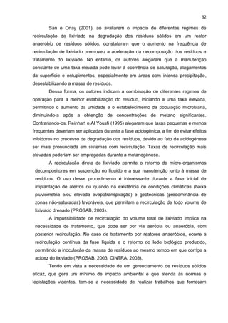 32
San e Onay (2001), ao avaliarem o impacto de diferentes regimes de
recirculação de lixiviado na degradação dos resíduos sólidos em um reator
anaeróbio de resíduos sólidos, constataram que o aumento na frequência de
recirculação de lixiviado promoveu a aceleração da decomposição dos resíduos e
tratamento do lixiviado. No entanto, os autores alegaram que a manutenção
constante de uma taxa elevada pode levar à ocorrência de saturação, alagamentos
da superfície e entupimentos, especialmente em áreas com intensa precipitação,
desestabilizando a massa de resíduos.
Dessa forma, os autores indicam a combinação de diferentes regimes de
operação para a melhor estabilização do resíduo, iniciando a uma taxa elevada,
permitindo o aumento da umidade e o estabelecimento da população microbiana,
diminuindo-a após a obtenção de concentrações de metano significantes.
Contrariando-os, Reinhart e Al Yousfi (1995) alegaram que taxas pequenas e menos
frequentes deveriam ser aplicadas durante a fase acidogênica, a fim de evitar efeitos
inibidores no processo de degradação dos resíduos, devido ao fato da acidogênese
ser mais pronunciada em sistemas com recirculação. Taxas de recirculação mais
elevadas poderiam ser empregadas durante a metanogênese.
A recirculação direta de lixiviado permite o retorno de micro-organismos
decompositores em suspenção no líquido e a sua manutenção junto à massa de
resíduos. O uso desse procedimento é interessante durante a fase inicial de
implantação de aterros ou quando na existência de condições climáticas (baixa
pluviometria e/ou elevada evapotranspiração) e geotécnicas (predominância de
zonas não-saturadas) favoráveis, que permitam a recirculação de todo volume de
lixiviado drenado (PROSAB, 2003).
A impossibilidade de recirculação do volume total de lixiviado implica na
necessidade de tratamento, que pode ser por via aeróbia ou anaeróbia, com
posterior recirculação. No caso de tratamento por reatores anaeróbios, ocorre a
recirculação contínua da fase líquida e o retorno do lodo biológico produzido,
permitindo a inoculação da massa de resíduos ao mesmo tempo em que corrige a
acidez do lixiviado (PROSAB, 2003; CINTRA, 2003).
Tendo em vista a necessidade de um gerenciamento de resíduos sólidos
eficaz, que gere um mínimo de impacto ambiental e que atenda às normas e
legislações vigentes, tem-se a necessidade de realizar trabalhos que forneçam
 