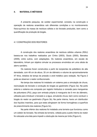 34
4. MATERIAL E MÉTODOS
A presente pesquisa, de caráter experimental, consistiu na construção e
operação de reatores anaeróbios sob diferentes condições e no monitoramento
físico-químico da massa de resíduos sólidos e do lixiviado produzido, bem como a
quantificação da produção de biogás.
4.1 CONSTRUÇÃO DOS REATORES
A construção dos reatores anaeróbios de resíduos sólidos urbanos (RSU)
baseou-se nos trabalhos realizados por Cintra (2003), Souto (2005), Barcelos
(2009), entre outros, com adaptações. Os reatores anaeróbios, em escala de
laboratório, tinham por objetivo simular os processos envolvidos em uma célula de
aterro sanitário.
Os reatores foram construídos a partir de recipientes de polietileno de alta
densidade, com 49 cm de altura, 35 cm de diâmetro e volume de aproximadamente
47 litros, dotados de tampa de pressão e anel metálico para vedação. Na Figura 2
pode-se observar o reator confeccionado.
Na tampa dos reatores foi instalado um sistema para a simulação de chuva,
recirculação de lixiviado e condução do biogás ao gasômetro (Figura 3a). Na parte
externa o sistema era composto por registro hidráulico e conexão para mangueiras
de poliuretano (PU), peça com entrada própria à mangueira de 6 mm de diâmetro,
utilizada para introduzir o lixiviado e a água, simulando chuva, bem como conduzir o
biogás do reator ao gasômetro (Figura 3b). Na parte interna, havia um distribuidor
dos líquidos inseridos, para que estes atingissem de forma homogênea a superfície
de preenchimento dos reatores (Figura 3c).
Na parte inferior dos reatores foi instalada uma torneira que funcionou como
um coletor de lixiviado. Na entrada da torneira, voltada para a parte interna do reator
foi colocada uma tela para impedir a obstrução da mesma por brita (Figura 4).
 