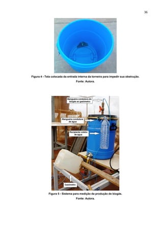 36
Figura 4 - Tela colocada da entrada interna da torneira para impedir sua obstrução.
Fonte: Autora.
Figura 5 - Sistema para medição da produção de biogás.
Fonte: Autora.
 
