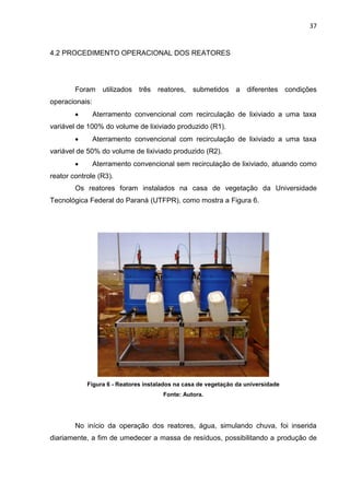 37
4.2 PROCEDIMENTO OPERACIONAL DOS REATORES
Foram utilizados três reatores, submetidos a diferentes condições
operacionais:
 Aterramento convencional com recirculação de lixiviado a uma taxa
variável de 100% do volume de lixiviado produzido (R1).
 Aterramento convencional com recirculação de lixiviado a uma taxa
variável de 50% do volume de lixiviado produzido (R2).
 Aterramento convencional sem recirculação de lixiviado, atuando como
reator controle (R3).
Os reatores foram instalados na casa de vegetação da Universidade
Tecnológica Federal do Paraná (UTFPR), como mostra a Figura 6.
Figura 6 - Reatores instalados na casa de vegetação da universidade
Fonte: Autora.
No início da operação dos reatores, água, simulando chuva, foi inserida
diariamente, a fim de umedecer a massa de resíduos, possibilitando a produção de
 
