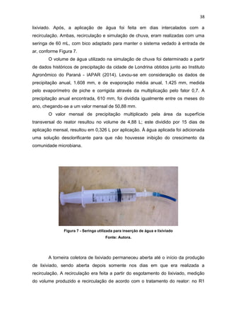 38
lixiviado. Após, a aplicação de água foi feita em dias intercalados com a
recirculação. Ambas, recirculação e simulação de chuva, eram realizadas com uma
seringa de 60 mL, com bico adaptado para manter o sistema vedado à entrada de
ar, conforme Figura 7.
O volume de água utilizado na simulação de chuva foi determinado a partir
de dados históricos de precipitação da cidade de Londrina obtidos junto ao Instituto
Agronômico do Paraná - IAPAR (2014). Levou-se em consideração os dados de
precipitação anual, 1.608 mm, e de evaporação média anual, 1.425 mm, medida
pelo evaporímetro de piche e corrigida através da multiplicação pelo fator 0,7. A
precipitação anual encontrada, 610 mm, foi dividida igualmente entre os meses do
ano, chegando-se a um valor mensal de 50,88 mm.
O valor mensal de precipitação multiplicado pela área da superfície
transversal do reator resultou no volume de 4,88 L; este dividido por 15 dias de
aplicação mensal, resultou em 0,326 L por aplicação. À água aplicada foi adicionada
uma solução desclorificante para que não houvesse inibição do crescimento da
comunidade microbiana.
Figura 7 - Seringa utilizada para inserção de água e lixiviado
Fonte: Autora.
A torneira coletora de lixiviado permaneceu aberta até o início da produção
de lixiviado, sendo aberta depois somente nos dias em que era realizada a
recirculação. A recirculação era feita a partir do esgotamento do lixiviado, medição
do volume produzido e recirculação de acordo com o tratamento do reator: no R1
 