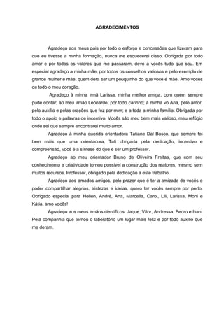 3
AGRADECIMENTOS
Agradeço aos meus pais por todo o esforço e concessões que fizeram para
que eu tivesse a minha formação, nunca me esquecerei disso. Obrigada por todo
amor e por todos os valores que me passaram, devo a vocês tudo que sou. Em
especial agradeço a minha mãe, por todos os conselhos valiosos e pelo exemplo de
grande mulher e mãe, quem dera ser um pouquinho do que você é mãe. Amo vocês
de todo o meu coração.
Agradeço à minha irmã Larissa, minha melhor amiga, com quem sempre
pude contar; ao meu irmão Leonardo, por todo carinho; à minha vó Ana, pelo amor,
pelo auxílio e pelas orações que fez por mim; e a toda a minha família. Obrigada por
todo o apoio e palavras de incentivo. Vocês são meu bem mais valioso, meu refúgio
onde sei que sempre encontrarei muito amor.
Agradeço à minha querida orientadora Tatiane Dal Bosco, que sempre foi
bem mais que uma orientadora. Tati obrigada pela dedicação, incentivo e
compreensão, você é a síntese do que é ser um professor.
Agradeço ao meu orientador Bruno de Oliveira Freitas, que com seu
conhecimento e criatividade tornou possível a construção dos reatores, mesmo sem
muitos recursos. Professor, obrigado pela dedicação a este trabalho.
Agradeço aos amados amigos, pelo prazer que é ter a amizade de vocês e
poder compartilhar alegrias, tristezas e ideias, quero ter vocês sempre por perto.
Obrigado especial para Hellen, André, Ana, Marcella, Carol, Lili, Larissa, Moni e
Kátia, amo vocês!
Agradeço aos meus irmãos científicos: Jaque, Vítor, Andressa, Pedro e Ivan.
Pela companhia que tornou o laboratório um lugar mais feliz e por todo auxílio que
me deram.
 