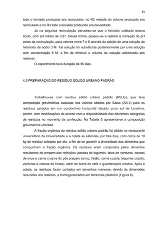 39
todo o lixiviado produzido era recirculado, no R2 metade do volume produzido era
recirculado e no R3 todo o lixiviado produzido era descartado.
Já na segunda recirculação percebeu-se que o lixiviado coletado estava
ácido, com pH médio de 3,87. Dessa forma, passou-se a realizar a correção do pH
antes da recirculação, para valores entre 7 e 8 através da adição de uma solução de
hidróxido de sódio 3 M. Tal solução foi substituída posteriormente por uma solução
com concentração 6 M, a fim de diminuir o volume de solução adicionada aos
reatores.
O experimento teve duração de 55 dias.
4.3 PREPARAÇÃO DO RESÍDUO SÓLIDO URBANO PADRÃO
Trabalhou-se com resíduo sólido urbano padrão (RSUp), que teve
composição gravimétrica baseada nos valores obtidos por Salsa (2013) para os
resíduos gerados em um condomínio horizontal situado zona sul de Londrina,
porém, com modificações de acordo com a disponibilidade das diferentes categorias
de resíduos no momento da confecção. Na Tabela 5 apresenta-se a composição
gravimétrica utilizada.
A fração orgânica do resíduo sólido urbano padrão foi obtida no restaurante
universitário da Universidade e a coleta se estendeu por três dias, com cerca de 10
kg de resíduo coletado por dia, a fim de se garantir a diversidade dos alimentos que
compunham a fração orgânica. Os resíduos eram compostos pelos alimentos
resultantes do preparo das refeições (cascas de legumes, talos de verduras, cascas
de ovos e carne crua) e do pós preparo (arroz, feijão, carne cozida, legumes cozido,
verduras e cascas de frutas), além de borra de café e guardanapos úmidos. Após a
coleta, os resíduos foram cortados em tamanhos menores, devido às dimensões
reduzidas dos reatores, e homogeneizados em tambores plásticos (Figura 8).
 