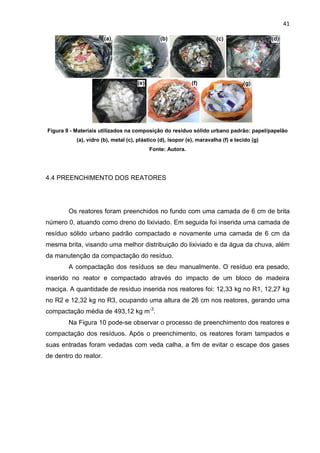 41
Figura 9 - Materiais utilizados na composição do resíduo sólido urbano padrão: papel/papelão
(a), vidro (b), metal (c), plástico (d), isopor (e), maravalha (f) e tecido (g)
Fonte: Autora.
4.4 PREENCHIMENTO DOS REATORES
Os reatores foram preenchidos no fundo com uma camada de 6 cm de brita
número 0, atuando como dreno do lixiviado. Em seguida foi inserida uma camada de
resíduo sólido urbano padrão compactado e novamente uma camada de 6 cm da
mesma brita, visando uma melhor distribuição do lixiviado e da água da chuva, além
da manutenção da compactação do resíduo.
A compactação dos resíduos se deu manualmente. O resíduo era pesado,
inserido no reator e compactado através do impacto de um bloco de madeira
maciça. A quantidade de resíduo inserida nos reatores foi: 12,33 kg no R1, 12,27 kg
no R2 e 12,32 kg no R3, ocupando uma altura de 26 cm nos reatores, gerando uma
compactação média de 493,12 kg m-3
.
Na Figura 10 pode-se observar o processo de preenchimento dos reatores e
compactação dos resíduos. Após o preenchimento, os reatores foram tampados e
suas entradas foram vedadas com veda calha, a fim de evitar o escape dos gases
de dentro do reator.
 