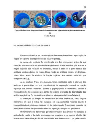 42
Figura 10 - Processo de preenchimento dos reatores em (a) e compactação dos resíduos em
(b)
Fonte: Autora
4.5 MONITORAMENTO DOS REATORES
Foram monitorados: as características da massa de resíduos, a produção de
biogás e o volume e características do lixiviado gerado.
A massa de resíduos foi monitorada em dois momentos: antes da sua
inserção nos reatores e ao término do experimento. Cabe ressaltar que apenas a
fração orgânica dos resíduos foi analisada, devido a esta ser a parte reativa dos
resíduos sólidos urbanos no reator. Deste modo, as análises iniciais, em triplicata,
foram feitas antes da mistura da fração orgânica aos demais materiais que
compõem o RSUp.
Já as análises finais, em duplicata, foram realizadas após a abertura dos
reatores e precedidas por um procedimento de separação manual da fração
orgânica dos demais materiais. Exceto o papel/papelão e maravalha, devido à
impossibilidade de separação por conta do estágio avançado de degradação dos
resíduos orgânicos. Os parâmetros analisados são apresentados na Tabela 6.
A produção do biogás foi monitorada em dias alternados, salvo alguns
momentos em que a leitura foi realizada em espaçamentos maiores devido à
impossibilidade de visita aos reatores no dia determinado. O processo consistia na
medição do volume de água deslocada e na reposição de água no gasômetro.
O monitoramento do lixiviado gerado ocorreu nos dias em que foi realizada a
recirculação, onde o lixiviado acumulado era esgotado e o volume aferido. No
momento da determinação do volume também era determinado o pH pelo método
 