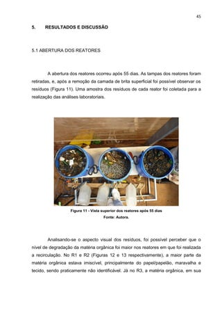 45
5. RESULTADOS E DISCUSSÃO
5.1 ABERTURA DOS REATORES
A abertura dos reatores ocorreu após 55 dias. As tampas dos reatores foram
retiradas, e, após a remoção da camada de brita superficial foi possível observar os
resíduos (Figura 11). Uma amostra dos resíduos de cada reator foi coletada para a
realização das análises laboratoriais.
Figura 11 - Vista superior dos reatores após 55 dias
Fonte: Autora.
Analisando-se o aspecto visual dos resíduos, foi possível perceber que o
nível de degradação da matéria orgânica foi maior nos reatores em que foi realizada
a recirculação. No R1 e R2 (Figuras 12 e 13 respectivamente), a maior parte da
matéria orgânica estava imiscível, principalmente do papel/papelão, maravalha e
tecido, sendo praticamente não identificável. Já no R3, a matéria orgânica, em sua
 