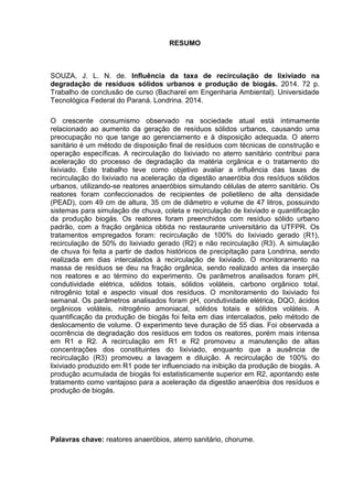 4
RESUMO
SOUZA, J. L. N. de. Influência da taxa de recirculação de lixiviado na
degradação de resíduos sólidos urbanos e produção de biogás. 2014. 72 p.
Trabalho de conclusão de curso (Bacharel em Engenharia Ambiental). Universidade
Tecnológica Federal do Paraná. Londrina. 2014.
O crescente consumismo observado na sociedade atual está intimamente
relacionado ao aumento da geração de resíduos sólidos urbanos, causando uma
preocupação no que tange ao gerenciamento e à disposição adequada. O aterro
sanitário é um método de disposição final de resíduos com técnicas de construção e
operação específicas. A recirculação do lixiviado no aterro sanitário contribui para
aceleração do processo de degradação da matéria orgânica e o tratamento do
lixiviado. Este trabalho teve como objetivo avaliar a influência das taxas de
recirculação do lixiviado na aceleração da digestão anaeróbia dos resíduos sólidos
urbanos, utilizando-se reatores anaeróbios simulando células de aterro sanitário. Os
reatores foram confeccionados de recipientes de polietileno de alta densidade
(PEAD), com 49 cm de altura, 35 cm de diâmetro e volume de 47 litros, possuindo
sistemas para simulação de chuva, coleta e recirculação de lixiviado e quantificação
da produção biogás. Os reatores foram preenchidos com resíduo sólido urbano
padrão, com a fração orgânica obtida no restaurante universitário da UTFPR. Os
tratamentos empregados foram: recirculação de 100% do lixiviado gerado (R1),
recirculação de 50% do lixiviado gerado (R2) e não recirculação (R3). A simulação
de chuva foi feita a partir de dados históricos de precipitação para Londrina, sendo
realizada em dias intercalados à recirculação de lixiviado. O monitoramento na
massa de resíduos se deu na fração orgânica, sendo realizado antes da inserção
nos reatores e ao término do experimento. Os parâmetros analisados foram pH,
condutividade elétrica, sólidos totais, sólidos voláteis, carbono orgânico total,
nitrogênio total e aspecto visual dos resíduos. O monitoramento do lixiviado foi
semanal. Os parâmetros analisados foram pH, condutividade elétrica, DQO, ácidos
orgânicos voláteis, nitrogênio amoniacal, sólidos totais e sólidos voláteis. A
quantificação da produção de biogás foi feita em dias intercalados, pelo método de
deslocamento de volume. O experimento teve duração de 55 dias. Foi observada a
ocorrência de degradação dos resíduos em todos os reatores, porém mais intensa
em R1 e R2. A recirculação em R1 e R2 promoveu a manutenção de altas
concentrações dos constituintes do lixiviado, enquanto que a ausência de
recirculação (R3) promoveu a lavagem e diluição. A recirculação de 100% do
lixiviado produzido em R1 pode ter influenciado na inibição da produção de biogás. A
produção acumulada de biogás foi estatisticamente superior em R2, apontando este
tratamento como vantajoso para a aceleração da digestão anaeróbia dos resíduos e
produção de biogás.
Palavras chave: reatores anaeróbios, aterro sanitário, chorume.
 