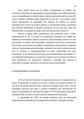 58
Cintra (2003) afirma que os sólidos, principalmente os voláteis, são
importantes indicadores da degradação de resíduos sólidos e que a DQO demonstra
o grau de estabilização da matéria orgânica. Neste experimento observou-se que R1
obteve melhores resultados nestes parâmetros do que R2, o que poderia indicar
melhor desemprenho na degradação dos resíduos. No entanto, os maiores
resultados de R1 quanto aos ácidos voláteis e à condutividade elétrica, parâmetros
que interferem diretamente na atividade microbiana, fez com que este reator não
obtivesse êxito na produção de biogás, como será apresentado no item 5.4.
Sponza e Agdag (2003) apresentaram uma justificativa para o melhor
comportamento do R3 na maioria dos parâmetros analisados em relação aos
reatores com recirculação. Segundo os autores a fase acidogênica tende a ser mais
pronunciada nos aterros com recirculação, comparado aos aterros convencionais.
Isto se deve ao maior teor de umidade e à distribuição uniforme desta na massa de
resíduos, proporcionada pela recirculação, resultando num maior contato do lixiviado
com os resíduos e consequentemente na maior concentração dos seus
constituintes. Já nos aterros convencionais a pouca disponibilidade de umidade e a
sua distribuição desigual leva à ocorrência de regiões secas na massa de resíduos e
rotas preferenciais de escoamento, reduzindo a lixiviação dos resíduos e
aumentando a lavagem, gerando um lixiviado de baixas concentrações.
5.4MONITORAMENTO DO BIOGÁS
O R1 em nenhum momento do experimento provocou o deslocamento de
líquido no gasômetro, no entanto, ao se abrir o registro era possível perceber um
leve alívio de pressão dentro do reator, indicando a produção de gás, porém, não em
quantidade suficiente para gerar a pressão necessária para deslocamento do
líquido. A possibilidade de vazamento do biogás no R1 foi descartada, já que foram
realizados testes no reator e nenhum ponto de vazamento foi encontrado.
A recirculação de 100% do lixiviado produzido pode ter influenciado
negativamente na atividade dos microrganismos envolvidos na geração de biogás.
 