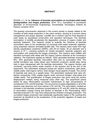 5
ABSTRACT
SOUZA, J. L. N. de. Influence of leachate recirculation on municipal solid waste
biodegradation and biogas production. 2014. 72 p. Completion of coursework
(Bachelor of Environmental Engineering). Universidade Tecnológica Federal do
Paraná. Londrina. 2014.
The growing consumerism observed in the current society is closely related to the
increase of solid waste production in the urban centers, causing to a concern about
management and proper disposal. Landfills are a method used for final disposal of
solid waste by specialized construction and operation techniques. The leachate
recirculation in landfills accelerates the degradation process of organic matter and
leachate treatment. This research aimed to evaluate the influence of leachate
recirculation rates on the acceleration of municipal solid waste anaerobic digestion,
using anaerobic reactors simulated landfill cells. The reactors were made from high
density polyethylene containers (HDPE), with 49 cm height, 35 cm diameter and a
volume of 47 L, including systems for rainfall simulation, leachate collection and
recirculation and measuring the biogas production. The reactors were fulfilled with
standard municipal solid waste with the organic fraction obtained at the University’s
cafeteria. The treatments applied as follows: 100% generated leachate recirculation
(R1), 50% generated leachate recirculation (R2) and no recirculation (R3). The
rainfall simulation was made based upon historical Londrina’s rainfall data, being
held in days interspersed with the leachate recirculation. The organic fraction was
monitored, occurring before waste insertion in the reactors and at the end of the
experiment. The parameters analyzed include pH, electric conductivity, total solids,
volatile solids, total organic carbon, total nitrogen visual aspects of waste. The control
of leachate was done on a weekly basis. The parameters analyzed here were pH,
electric conductivity, COD, volatile organic acids, ammonia nitrogen, total solids and
volatile solids. The quantification of biogas production was done using the volume
displacement method, being measured every other day. The experiment period
lasted 55 days. Recirculation promoted maintenance of high concentrations of
constituents in R1 and R2 leachate. The occurrence of waste degradation in all of the
reactors was observed, but more intense in R1 and R2. The recirculation created an
increase in the leachate constituent concentrations in R1 and R2, while the absence
of recirculation caused rinsing and dilution of leachate in R3. Recirculating 100%
leachate produced in R1 may have influenced the inhibition of biogas production. The
cumulative biogas production was statistically significantly higher in R2, pointing this
treatment as beneficial to the acceleration of the anaerobic digestion of waste and
biogas production.
Keywords: anaerobic reactors, landfill, leachate.
 