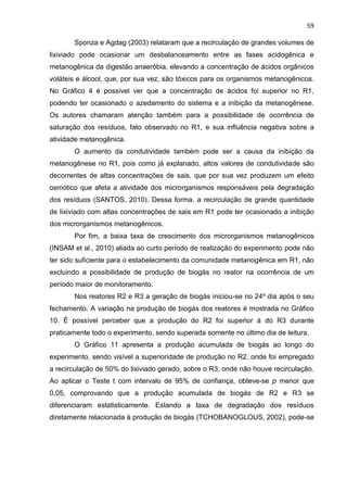 59
Sponza e Agdag (2003) relataram que a recirculação de grandes volumes de
lixiviado pode ocasionar um desbalanceamento entre as fases acidogênica e
metanogênica da digestão anaeróbia, elevando a concentração de ácidos orgânicos
voláteis e álcool, que, por sua vez, são tóxicos para os organismos metanogênicos.
No Gráfico 4 é possível ver que a concentração de ácidos foi superior no R1,
podendo ter ocasionado o azedamento do sistema e a inibição da metanogênese.
Os autores chamaram atenção também para a possibilidade de ocorrência de
saturação dos resíduos, fato observado no R1, e sua influência negativa sobre a
atividade metanogênica.
O aumento da condutividade também pode ser a causa da inibição da
metanogênese no R1, pois como já explanado, altos valores de condutividade são
decorrentes de altas concentrações de sais, que por sua vez produzem um efeito
osmótico que afeta a atividade dos microrganismos responsáveis pela degradação
dos resíduos (SANTOS, 2010). Dessa forma, a recirculação de grande quantidade
de lixiviado com altas concentrações de sais em R1 pode ter ocasionado a inibição
dos microrganismos metanogênicos.
Por fim, a baixa taxa de crescimento dos microrganismos metanogênicos
(INSAM et al., 2010) aliada ao curto período de realização do experimento pode não
ter sido suficiente para o estabelecimento da comunidade metanogênica em R1, não
excluindo a possibilidade de produção de biogás no reator na ocorrência de um
período maior de monitoramento.
Nos reatores R2 e R3 a geração de biogás iniciou-se no 24º dia após o seu
fechamento. A variação na produção de biogás dos reatores é mostrada no Gráfico
10. É possível perceber que a produção do R2 foi superior à do R3 durante
praticamente todo o experimento, sendo superada somente no último dia de leitura.
O Gráfico 11 apresenta a produção acumulada de biogás ao longo do
experimento, sendo visível a superioridade de produção no R2, onde foi empregado
a recirculação de 50% do lixiviado gerado, sobre o R3, onde não houve recirculação.
Ao aplicar o Teste t com intervalo de 95% de confiança, obteve-se p menor que
0,05, comprovando que a produção acumulada de biogás de R2 e R3 se
diferenciaram estatisticamente. Estando a taxa de degradação dos resíduos
diretamente relacionada à produção de biogás (TCHOBANOGLOUS, 2002), pode-se
 