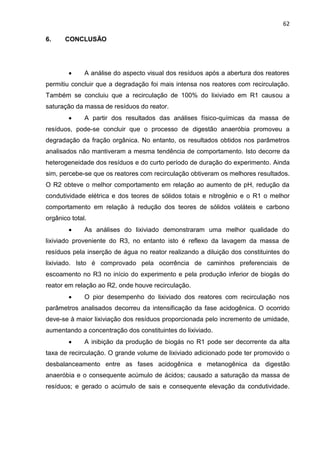 62
6. CONCLUSÃO
 A análise do aspecto visual dos resíduos após a abertura dos reatores
permitiu concluir que a degradação foi mais intensa nos reatores com recirculação.
Também se concluiu que a recirculação de 100% do lixiviado em R1 causou a
saturação da massa de resíduos do reator.
 A partir dos resultados das análises físico-químicas da massa de
resíduos, pode-se concluir que o processo de digestão anaeróbia promoveu a
degradação da fração orgânica. No entanto, os resultados obtidos nos parâmetros
analisados não mantiveram a mesma tendência de comportamento. Isto decorre da
heterogeneidade dos resíduos e do curto período de duração do experimento. Ainda
sim, percebe-se que os reatores com recirculação obtiveram os melhores resultados.
O R2 obteve o melhor comportamento em relação ao aumento de pH, redução da
condutividade elétrica e dos teores de sólidos totais e nitrogênio e o R1 o melhor
comportamento em relação à redução dos teores de sólidos voláteis e carbono
orgânico total.
 As análises do lixiviado demonstraram uma melhor qualidade do
lixiviado proveniente do R3, no entanto isto é reflexo da lavagem da massa de
resíduos pela inserção de água no reator realizando a diluição dos constituintes do
lixiviado. Isto é comprovado pela ocorrência de caminhos preferenciais de
escoamento no R3 no início do experimento e pela produção inferior de biogás do
reator em relação ao R2, onde houve recirculação.
 O pior desempenho do lixiviado dos reatores com recirculação nos
parâmetros analisados decorreu da intensificação da fase acidogênica. O ocorrido
deve-se à maior lixiviação dos resíduos proporcionada pelo incremento de umidade,
aumentando a concentração dos constituintes do lixiviado.
 A inibição da produção de biogás no R1 pode ser decorrente da alta
taxa de recirculação. O grande volume de lixiviado adicionado pode ter promovido o
desbalanceamento entre as fases acidogênica e metanogênica da digestão
anaeróbia e o consequente acúmulo de ácidos; causado a saturação da massa de
resíduos; e gerado o acúmulo de sais e consequente elevação da condutividade.
 