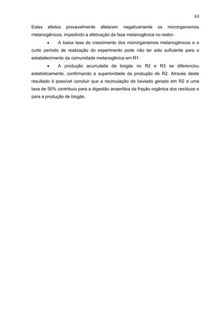 63
Estes efeitos provavelmente afetaram negativamente os microrganismos
metanogênicos, impedindo a efetivação da fase metanogênica no reator.
 A baixa taxa de crescimento dos microrganismos metanogênicos e o
curto período de realização do experimento pode não ter sido suficiente para o
estabelecimento da comunidade metanogênica em R1.
 A produção acumulada de biogás no R2 e R3 se diferenciou
estatisticamente, confirmando a superioridade da produção de R2. Através deste
resultado é possível concluir que a recirculação do lixiviado gerado em R2 a uma
taxa de 50% contribuiu para a digestão anaeróbia da fração orgânica dos resíduos e
para a produção de biogás.
 