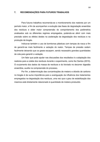 64
7. RECOMENDAÇÕES PARA FUTUROS TRABALHOS
Para futuros trabalhos recomenda-se o monitoramento dos reatores por um
período maior, a fim de acompanhar a evolução das fases de degradação anaeróbia
dos resíduos e obter maior compreensão do comportamento dos parâmetros
analisados sob os diferentes regimes empregados, podendo-se aferir com mais
precisão sobre os efeitos destes na aceleração da degradação dos resíduos e na
produção de biogás.
Indica-se também o uso de bombonas plásticas com tampas de rosca a fim
de garantir-se mais facilmente a vedação do reator. Tampas de pressão cedem
facilmente deixando que os gases escapem, sendo necessário grandes quantidades
de cola para garantir a vedação.
Um fator que pode ajudar nas discussões dos resultados é a adaptação dos
reatores para a coleta dos resíduos durante o experimento, como fez Santos (2010).
O cruzamento dos dados da massa de resíduos e do lixiviado no decorrer digestão
anaeróbia, auxilia na compreensão do processo.
Por fim, a determinação das concentrações de metano e dióxido de carbono
no biogás é de suma importância para a averiguação da influência dos tratamentos
empregados na degradação dos resíduos, uma vez que o grau de estabilização dos
mesmos está diretamente relacionado à quantidade de metano produzido.
 