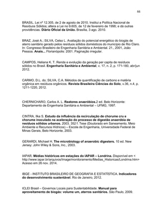 66
BRASIL. Lei nº 12.305, de 2 de agosto de 2010. Institui a Política Nacional de
Resíduos Sólidos; altera a Lei no 9.605, de 12 de fevereiro de 1998; e dá outras
providências. Diário Oficial da União. Brasília, 3 ago. 2010.
BRAZ, José A.; SILVA, Celso L. Avaliação do potencial energético do biogás de
aterro sanitário gerado pelos resíduos sólidos domésticos do município de Rio Claro.
In: Congresso Brasileiro de Engenharia Sanitária e Ambiental. 21., 2001, João
Pessoa. Anais... Florianópolis: 2001. Paginação irregular.
CAMPOS, Heliana K. T. Renda e evolução da geração per capita de resíduos
sólidos no Brasil. Engenharia Sanitária e Ambiental, v. 17, n. 2, p. 171-180, abr/jun
2012.
CARMO, D.L. do; SILVA, C.A. Métodos de quantificação de carbono e matéria
orgânica em resíduos orgânicos. Revista Brasileira Ciências do Solo, v.36, n.4, p.
1211-1220, 2012.
CHERNICHARO, Carlos A. L. Reatores anaeróbios.2 ed. Belo Horizonte:
Departamento de Engenharia Sanitária e Ambiental – UFMG, 1997.
CINTRA, Ilka S. Estudo da influência da recirculação de chorume cru e
chorume inoculado na aceleração do processo de digestão anaeróbia de
resíduos sólidos urbanos. 2003. 352 f. Tese (Doutorado em Saneamento, Meio
Ambiente e Recursos Hídricos) – Escola de Engenharia, Universidade Federal de
Minas Gerais, Belo Horizonte, 2003.
GERARDI, Michael H. The microbiology of anaerobic digesters. 10 ed. New
Jersey: John Wiley & Sons, Inc., 2003.
IAPAR. Médias históricas em estações do IAPAR – Londrina. Disponível em <
http://www.iapar.br/arquivos/Image/monitoramento/Medias_Historicas/Londrina.htm>
Acesso em 26 nov. 2014.
IBGE - INSTITUTO BRASILEIRO DE GEOGRAFIA E ESTATÍSTICA. Indicadores
do desenvolvimento sustentável. Rio de Janeiro, 2012.
ICLEI Brasil – Governos Locais para Sustentabilidade. Manual para
aproveitamento de biogás: volume um, aterros sanitários. São Paulo, 2009.
 