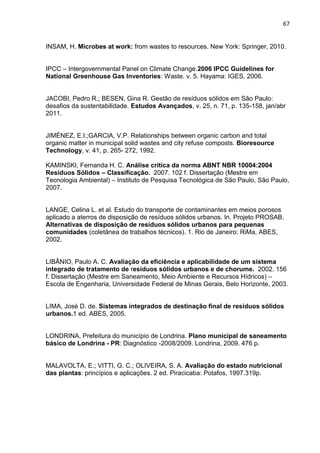 67
INSAM, H. Microbes at work: from wastes to resources. New York: Springer, 2010.
IPCC – Intergovernmental Panel on Climate Change.2006 IPCC Guidelines for
National Greenhouse Gas Inventories: Waste. v. 5. Hayama: IGES, 2006.
JACOBI, Pedro R.; BESEN, Gina R. Gestão de resíduos sólidos em São Paulo:
desafios da sustentabilidade. Estudos Avançados, v. 25, n. 71, p. 135-158, jan/abr
2011.
JIMÉNEZ, E.I.;GARCIA, V.P. Relationships between organic carbon and total
organic matter in municipal solid wastes and city refuse composts. Bioresource
Technology, v. 41, p. 265- 272, 1992.
KAMINSKI, Fernanda H. C. Análise crítica da norma ABNT NBR 10004:2004
Resíduos Sólidos – Classificação. 2007. 102 f. Dissertação (Mestre em
Tecnologia Ambiental) – Instituto de Pesquisa Tecnológica de São Paulo, São Paulo,
2007.
LANGE, Celina L. et al. Estudo do transporte de contaminantes em meios porosos
aplicado a aterros de disposição de resíduos sólidos urbanos. In. Projeto PROSAB.
Alternativas de disposição de resíduos sólidos urbanos para pequenas
comunidades (coletânea de trabalhos técnicos). 1. Rio de Janeiro: RiMa, ABES,
2002.
LIBÂNIO, Paulo A. C. Avaliação da eficiência e aplicabilidade de um sistema
integrado de tratamento de resíduos sólidos urbanos e de chorume. 2002. 156
f. Dissertação (Mestre em Saneamento, Meio Ambiente e Recursos Hídricos) –
Escola de Engenharia, Universidade Federal de Minas Gerais, Belo Horizonte, 2003.
LIMA, José D. de. Sistemas integrados de destinação final de resíduos sólidos
urbanos.1 ed. ABES, 2005.
LONDRINA. Prefeitura do município de Londrina. Plano municipal de saneamento
básico de Londrina - PR: Diagnóstico -2008/2009. Londrina, 2009. 476 p.
MALAVOLTA, E.; VITTI, G. C.; OLIVEIRA, S. A. Avaliação do estado nutricional
das plantas: princípios e aplicações. 2 ed. Piracicaba: Potafos, 1997.319p.
 