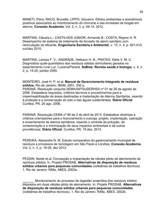 68
MANETI, Piero; RACO, Brunella; LIPPO, Giovanni. Efeitos ambientais e econômicos
positivos associados ao monitoramento do chorume e das emissões de biogás em
aterros. Conexão Academia. Vol. 2, n. 3, p. 09-15, 2012.
MARTINS, Cláudia L.; CASTILHOS JÚNIOR, Armando B.; COSTA, Rejane H. R.
Desempenho de sistema de tratamento de lixiviado de aterro sanitário com
recirculação do efluente. Engenharia Sanitária e Ambiental, v. 15, n. 4, p. 401-410,
out/dez 2010.
MARTINS, Larissa F. V.; ANDRADE, Helisson H. B.; PRATES, Kátia V. M. C.
Diagnóstico quali-quantitativo dos resíduos sólidos domiciliares gerados no
assentamento rural Luz, Luziana/Paraná. SaBios: Revista saúde e biologia, v. 4, n.
2, p. 14-20, jul/dez 2009.
MONTEIRO, José H. P. et al. Manual de Gerenciamento Integrado de resíduos
sólidos. Rio de Janeiro: IBAM, 2001. 200 p.
PARANÁ. Resolução conjunta SEMA/IAP/SUDERHSA nº 01 de 26 de agosto de
2006. Estabelece requisitos, critérios técnicos e procedimentos para a
impermeabilização de áreas destinadas a implantação de Aterros Sanitários, visando
à proteção e a conservação do solo e das águas subterrâneas. Diário Oficial.
Curitiba, PR, 26 ago. 2006.
PARANÁ. Resolução CEMA nº 86 de 2 de abril de 2013. Estabelece diretrizes e
critérios orientadores para o licenciamento e outorga, projeto, implantação, operação
e encerramento de aterros sanitários, visando o controle da poluição, da
contaminação e a minimização de seus impactos ambientais e dá outras
providências. Diário Oficial. Curitiba, PR, 19 dez. 2013.
PEREIRA, Alexandre N. M. Estudo comparativo do gerenciamento municipal de
resíduos e processos de reciclagem em São Paulo e Londres. Conexão Academia,
Vol. 2, n. 3, p. 19-26, dez 2012.
PESSIN, Neide et al. Concepção e implantação de células piloto de aterramento de
resíduos sólidos. In. Projeto PROSAB. Alternativas de disposição de resíduos
sólidos urbanos para pequenas comunidades (coletânea de trabalhos técnicos).
1. Rio de Janeiro: RiMa, ABES, 2002a.
______. Monitoramento do processo de digestão anaeróbia dos resíduos sólidos
dispostos em duas células piloto de aterramento. In. Projeto PROSAB. Alternativas
de disposição de resíduos sólidos urbanos para pequenas comunidades
(coletânea de trabalhos técnicos). 1. Rio de Janeiro: RiMa, ABES, 2002b.
 