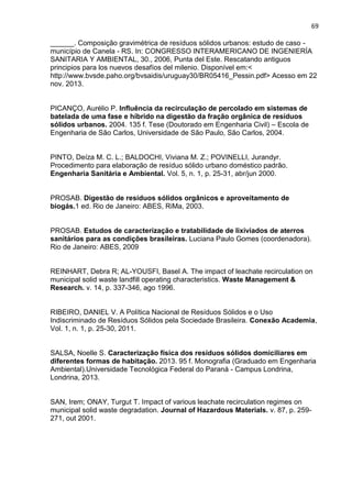 69
______. Composição gravimétrica de resíduos sólidos urbanos: estudo de caso -
município de Canela - RS. In: CONGRESSO INTERAMERICANO DE INGENIERÍA
SANITARIA Y AMBIENTAL, 30., 2006, Punta del Este. Rescatando antiguos
principios para los nuevos desafíos del milenio. Disponível em:<
http://www.bvsde.paho.org/bvsaidis/uruguay30/BR05416_Pessin.pdf> Acesso em 22
nov. 2013.
PICANÇO, Aurélio P. Influência da recirculação de percolado em sistemas de
batelada de uma fase e híbrido na digestão da fração orgânica de resíduos
sólidos urbanos. 2004. 135 f. Tese (Doutorado em Engenharia Civil) – Escola de
Engenharia de São Carlos, Universidade de São Paulo, São Carlos, 2004.
PINTO, Deíza M. C. L.; BALDOCHI, Viviana M. Z.; POVINELLI, Jurandyr.
Procedimento para elaboração de resíduo sólido urbano doméstico padrão.
Engenharia Sanitária e Ambiental. Vol. 5, n. 1, p. 25-31, abr/jun 2000.
PROSAB. Digestão de resíduos sólidos orgânicos e aproveitamento de
biogás.1 ed. Rio de Janeiro: ABES, RiMa, 2003.
PROSAB. Estudos de caracterização e tratabilidade de lixiviados de aterros
sanitários para as condições brasileiras. Luciana Paulo Gomes (coordenadora).
Rio de Janeiro: ABES, 2009
REINHART, Debra R; AL-YOUSFI, Basel A. The impact of leachate recirculation on
municipal solid waste landfill operating characteristics. Waste Management &
Research. v. 14, p. 337-346, ago 1996.
RIBEIRO, DANIEL V. A Política Nacional de Resíduos Sólidos e o Uso
Indiscriminado de Resíduos Sólidos pela Sociedade Brasileira. Conexão Academia,
Vol. 1, n. 1, p. 25-30, 2011.
SALSA, Noelle S. Caracterização física dos resíduos sólidos domiciliares em
diferentes formas de habitação. 2013. 95 f. Monografia (Graduado em Engenharia
Ambiental).Universidade Tecnológica Federal do Paraná - Campus Londrina,
Londrina, 2013.
SAN, Irem; ONAY, Turgut T. Impact of various leachate recirculation regimes on
municipal solid waste degradation. Journal of Hazardous Materials. v. 87, p. 259-
271, out 2001.
 