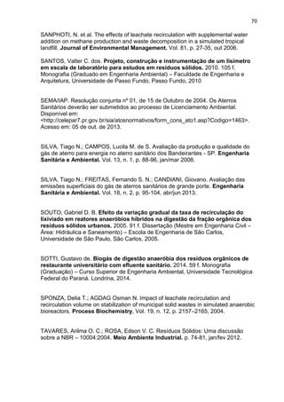 70
SANPHOTI, N. et al. The effects of leachate recirculation with supplemental water
addition on methane production and waste decomposition in a simulated tropical
landfill. Journal of Environmental Management. Vol. 81, p. 27-35, out 2006.
SANTOS, Valter C. dos. Projeto, construção e instrumentação de um lisímetro
em escala de laboratório para estudos em resíduos sólidos. 2010. 105 f.
Monografia (Graduado em Engenharia Ambiental) – Faculdade de Engenharia e
Arquitetura, Universidade de Passo Fundo, Passo Fundo, 2010
SEMA/IAP. Resolução conjunta nº 01, de 15 de Outubro de 2004. Os Aterros
Sanitários deverão ser submetidos ao processo de Licenciamento Ambiental.
Disponível em:
<http://celepar7.pr.gov.br/sia/atosnormativos/form_cons_ato1.asp?Codigo=1463>.
Acesso em: 05 de out. de 2013.
SILVA, Tiago N.; CAMPOS, Lucila M. de S. Avaliação da produção e qualidade do
gás de aterro para energia no aterro sanitário dos Bandeirantes - SP. Engenharia
Sanitária e Ambiental. Vol. 13, n. 1, p. 88-96, jan/mar 2008.
SILVA, Tiago N.; FREITAS, Fernando S. N.; CANDIANI, Giovano. Avaliação das
emissões superficiais do gás de aterros sanitários de grande porte. Engenharia
Sanitária e Ambiental. Vol. 18, n. 2, p. 95-104, abr/jun 2013.
SOUTO, Gabriel D. B. Efeito da variação gradual da taxa de recirculação do
lixiviado em reatores anaeróbios híbridos na digestão da fração orgânica dos
resíduos sólidos urbanos. 2005. 91 f. Dissertação (Mestre em Engenharia Civil –
Área: Hidráulica e Saneamento) – Escola de Engenharia de São Carlos,
Universidade de São Paulo, São Carlos, 2005.
SOTTI, Gustavo de. Biogás de digestão anaeróbia dos resíduos orgânicos de
restaurante universitário com efluente sanitário. 2014. 59 f. Monografia
(Graduação) – Curso Superior de Engenharia Ambiental, Universidade Tecnológica
Federal do Paraná. Londrina, 2014.
SPONZA, Delia T.; AGDAG Osman N. Impact of leachate recirculation and
recirculation volume on stabilization of municipal solid wastes in simulated anaerobic
bioreactors. Process Biochemistry, Vol. 19, n. 12, p. 2157–2165, 2004.
TAVARES, Arilma O. C.; ROSA, Edson V. C. Resíduos Sólidos: Uma discussão
sobre a NBR – 10004:2004. Meio Ambiente Industrial. p. 74-81, jan/fev 2012.
 