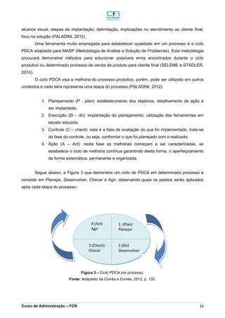 _________________________________________________________________________________________________________________________________________________________________________________________________________________________________________________________________________________________________________________________________________________________________________________________________________________________________________________
Curso de Administração – FCN 11
alcance visual, etapas de implantação, delimitação, implicações no atendimento ao cliente final,
foco na solução (PALADINI, 2012).
Uma ferramenta muito empregada para estabelecer qualidade em um processo é o ciclo
PDCA adaptada para MASP (Metodologia de Análise e Solução de Problemas). Esta metodologia
procurará demonstrar métodos para solucionar possíveis erros encontrados durante o ciclo
produtivo ou determinado processo de venda de produto para cliente final (SELEME e STADLER,
2010).
O ciclo PDCA visa a melhoria do processo produtivo, porém, pode ser utilizado em outros
contextos e cada letra representa uma etapa do processo (PALADINI, 2012):
1. Planejamento (P - plan): estabelecimento dos objetivos, detalhamento da ação a
ser implantada;
2. Execução (D – do): implantação do planejamento, utilização das ferramentas em
escala reduzida;
3. Controle (C – check): esta é a fase da avaliação do que foi implementado, trata-se
da fase do controle, ou seja, confrontar o que foi planejado com o realizado;
4. Ação (A – Act): nesta fase as melhorias começam a ser caracterizadas, se
estabelece o ciclo de melhoria contínua garantindo desta forma, o aperfeiçoamento
de forma sistemática, permanente e organizada.
Segue abaixo, a Figura 3 que demonstra um ciclo de PDCA em determinado processo e
consiste em Planejar, Desenvolver, Checar e Agir, observando quais os passos serão aplicados
após cada etapa do processo.
Figura 3 – Ciclo PDCA por processo.
Fonte: Adaptado de Corrêa e Corrêa, 2013, p. 135.
1. (Plan)
Planejar
4.(Act)
Agir
3.(Check)
Checar
2.(Do)
Desenvolver
 