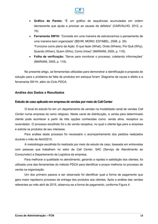 _________________________________________________________________________________________________________________________________________________________________________________________________________________________________________________________________________________________________________________________________________________________________________________________________________________________________________________
Curso de Administração – FCN 13
 Gráfico de Pareto: “É um gráfico de sequências acumuladas em ordem
decrescente que ajuda a priorizar as causas de defeitos” (CARVALHO, 2012, p.
16).
 Ferramenta 5W1H: “Consiste em uma maneira de estruturarmos o pensamento de
uma maneira bem organizada” (BEHR; MORO; ESTABEL, 2008, p. 39).
“Funciona como plano de Ação: O que fazer (What), Onde (Where), Por Quê (Why),
Quando (When), Quem (Who), Como (How)” (MARIANI, 2005, p. 118).
 Folha de verificação: “Serve para monitorar o processo, coletando informações”
(MARIANI, 2005, p. 118).
No presente artigo, as ferramentas utilizadas para demonstrar a identificação e proposta de
solução para o problema da falta de produtos em estoque foram: Diagrama de causa e efeito e a
ferramenta 5W1H, além do Ciclo PDCA.
Análise dos Dados e Resultados
Estudo de caso aplicado em empresa de vendas por meio de Call Center
O local do estudo foi em um departamento de vendas na modalidade canal de vendas Call
Center numa empresa do ramo religioso. Neste canal de distribuição, a venda para determinado
cliente pode acontecer a partir de três opções conhecidas como: venda ativa, receptiva ou
revendedor. O processo escolhido foi o de venda receptiva, no qual o cliente liga para a empresa
e solicita os produtos de seu interesse.
Para análise deste processo foi necessário o acompanhamento dos pedidos realizados
durante o mês de Abril/2015.
A metodologia escolhida foi realizada por meio de estudo de caso, baseada em entrevistas
com pessoas que trabalham no setor de Call Center, SAC (Serviço de Atendimento ao
Consumidor) e Departamento de Logística da empresa.
Para melhorar a qualidade no atendimento, gerando a rapidez e satisfação dos clientes, foi
utilizada uma das ferramentas do método PDCA para identificar e propor melhoria no processo de
venda na organização.
Um dos primeiro passos a ser observado foi identificar qual a forma de pagamento que
gera maior rapidezno processo de entrega dos produtos aos clientes. Após a análise das vendas
referentes ao mês abril de 2015, observou-se a forma de pagamento, conforme Figura 4.
 