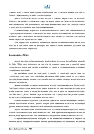 _________________________________________________________________________________________________________________________________________________________________________________________________________________________________________________________________________________________________________________________________________________________________________________________________________________________________________________
Curso de Administração – FCN 20
processo atual, o mesmo deverá passar anteriormente para consulta de estoque por meio do
Sistema Logix para averiguar se há produto disponível.
Após a confirmação do produto em estoque, o processo segue o fluxo da aprovação
financeira. Até que esta confirmação aconteça, as vendas obtidas via cartão de crédito ainda não
terão sido efetivada pela Administradora de Cartões evitando desta forma uma cobrança indevida
já que o produto poderia não estar disponível em estoque.
O próximo estágio do processo é o encaminhamento do pedido para o Departamento de
Logística para dar andamento na separação dos itens, emissão da Nota Fiscal e encaminhamento
ao cliente. Após o recebimento das mercadorias solicitadas dar-se-á por finalizado o processo de
vendas de produtos a partir do Call Center.
Esta proposta visa a diminuir a incidência de pedidos não atendidos dentro de um prazo
mais ágil e com maior índice de satisfação dos clientes e menor retrabalho por partes dos
profissionais envolvidos no processo.
Considerações Finais
A partir das observações relacionadas à aplicação da ferramenta de qualidade e utilização
do Ciclo PDCA como instrumento de melhoria de processo, revela que é possível buscar
constantemente meios para garantir a satisfação do cliente, e consequentemente à vantagem
competitiva da organização.
Ao estabelecer metas de crescimento constante, a organização precisa levar em
consideração que,o modo como os trabalhos são desenvolvidos devem passar por um processo
de avaliação permanente, evitando que o trabalho se torne rotineiro perdendo a qualidade que é
esperada pelos clientes.
No caso estudado, o processo de vendas de produtos realizadas pelo canal de distribuição
Call Center, evidenciou que a maioria das vendas acontecem por meio de cartões de crédito o que
auxilia na rapidez quanto a aprovação financeira, visto que, a opção de pagamento via boleto
bancário, dava opção ao cliente de pagar em até sete dias, o que poderia não garantir o produto
em estoque e possivelmente a demora no envio do pedido.
Quando analisado o processo que envolvia a gestão de produtos em estoque, o mesmo
deixava possibilidades de erros, gerando margem para inexistência de produtos em estoque,
gerando atraso na entrega de mercadoria ou mesmo cancelamento do pedido.
A partir das observações e análises realizadas foi possível elaboraruma proposta de novo
fluxo de trabalho evitando que a venda realizada pelo CRM, seja inviabilizada por falta de itens em
estoque já que a proposta seria uma conferência do estoque antes da venda efetiva do produto.
O objetivo deste trabalho foi alcançado, por ter apresentado ferramentas e propostas de
melhorias para o processo em questão, a fim de garantir excelência no atendimento aos clientes
 