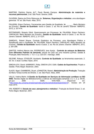 _________________________________________________________________________________________________________________________________________________________________________________________________________________________________________________________________________________________________________________________________________________________________________________________________________________________________________________
Curso de Administração – FCN 22
MARTINS, Petrônio Garcia; ALT, Paulo Renato Campos. Administração de materiais e
recursos patrimoniais. 2.ed. São Paulo: Saraiva, 2006.
OLIVEIRA, Djalma de Pinho Rebouças de. Sistemas, Organização e métodos: uma abordagem
gerencial. 19. ed. São Paulo: Atlas, 2010.
PALADINI, Edson Pacheco. Ferramentas para Gestão da Qualidade. In: ______, Marly Monteiro
de (Coords.). Gestão da Qualidade: teoria e Casos. 2. ed. Rio de Janeiro: Elsevier: ABREPO,
2012, p. 351-414.
ROTONDARO, Roberto Gilioli. Gerenciamento por Processos. In: PALADINI, Edson Pacheco;
CARVALHO, Marly Monteiro de (Coords.). Gestão da Qualidade: teoria e Casos. 2. ed. Rio de
Janeiro: Elsevier: ABREPO, 2012, p. 211-237.
SAMOHYL, Robert Wayne. Controle Estatístico de Processo: uma Abordagem Prática e
Simplificada para a Qualidade. In: PALADINI, Edson Pacheco; CARVALHO, Marly Monteiro de
(Coords.). Gestão da Qualidade: teoria e Casos. 2. ed. Rio de Janeiro: Elsevier: ABREPO, 2012,
p. 261-298.
SANTOS, Antônio Marcos dos; RODRIGUES, Iana Araújo. Controle de estoque de Materiais
Com diferentes Padrões de demanda: estudo de Caso em uma indústria química. Gestão &
Produção, Belo Horizonte, v. 13, n. 2, p. 223-231, maio/ago. 2006.
SELEME, Robson; STADLER, Humberto. Controle de Qualidade: as ferramentas essenciais. 2.
ed. rev. e atual. Curitiba: Ibpex, 2010.
SIMCHI-LEVI, David; KAMINSKY, Philip; SIMCHI-LEVI, Edith. Cadeia de Suprimentos: Projeto e
Gestão. Porto Alegre: Bookman, 2003.
SLACK, Nigel; CHAMBERS, Stuart; JOHNSTON, Robert. Administração da Produção. Tradução
de Maria Teresa Corrêa de Oliveira. 3. ed. São Paulo: Atlas, 2009.
VALLS, Valéria Martin. A Gestão da Qualidade em Serviços de Informação comBase na ISO
9000. Revista Digital de Biblioteconomia e Ciência da Informação,Campinas v.3, n. 2, p. 64-83,
jan./jun. 2006 – ISSN: 1678-765X. Disponível em:
<http://www.sbu.unicamp.br/seer/ojs/index.php/rbci/article/download/333/214>. Acesso em 24
maio 2015.
YIN, ROBERT K. Estudo de caso: planejamento e métodos I. Tradução de Daniel Grassi. 2. ed.
Porto Alegre: Bookman, 2001.
 