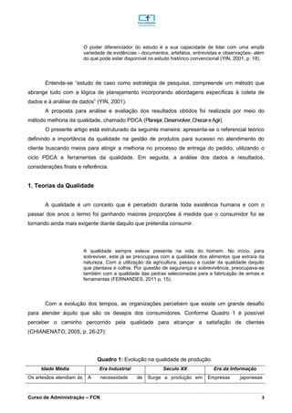 _________________________________________________________________________________________________________________________________________________________________________________________________________________________________________________________________________________________________________________________________________________________________________________________________________________________________________________
Curso de Administração – FCN 3
O poder diferenciador do estudo é a sua capacidade de lidar com uma ampla
variedade de evidências - documentos, artefatos, entrevistas e observações- além
do que pode estar disponível no estudo histórico convencional (YIN, 2001, p. 18).
Entende-se “estudo de caso como estratégia de pesquisa, compreende um método que
abrange tudo com a lógica de planejamento incorporando abordagens específicas à coleta de
dados e à análise de dados” (YIN, 2001).
A proposta para análise e avaliação dos resultados obtidos foi realizada por meio do
método melhoria da qualidade, chamado PDCA (Planejar,Desenvolver,ChecareAgir).
O presente artigo está estruturado da seguinte maneira: apresenta-se o referencial teórico
definindo a importância da qualidade na gestão de produtos para sucesso no atendimento do
cliente buscando meios para atingir a melhoria no processo de entrega do pedido, utilizando o
ciclo PDCA e ferramentas da qualidade. Em seguida, a análise dos dados e resultados,
considerações finais e referência.
1. Teorias da Qualidade
A qualidade é um conceito que é percebido durante toda existência humana e com o
passar dos anos o termo foi ganhando maiores proporções à medida que o consumidor foi se
tornando ainda mais exigente diante daquilo que pretendia consumir.
A qualidade sempre esteve presente na vida do homem. No início, para
sobreviver, este já se preocupava com a qualidade dos alimentos que extraía da
natureza. Com a utilização da agricultura, passou a cuidar da qualidade daquilo
que plantava e colhia. Por questão de segurança e sobrevivência, preocupava-se
também com a qualidade das pedras selecionadas para a fabricação de armas e
ferramentas (FERNANDES, 2011 p. 15).
Com a evolução dos tempos, as organizações percebem que existe um grande desafio
para atender àquilo que são os desejos dos consumidores. Conforme Quadro 1 é possível
perceber o caminho percorrido pela qualidade para alcançar a satisfação de clientes
(CHIANENATO, 2005, p. 26-27):
Quadro 1: Evolução na qualidade de produção.
Idade Média Era Industrial Século XX Era da Informação
Os artesãos atendiam às A necessidade de Surge a produção em Empresas japonesas
 