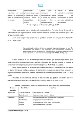 _________________________________________________________________________________________________________________________________________________________________________________________________________________________________________________________________________________________________________________________________________________________________________________________________________________________________________________
Curso de Administração – FCN 4
necessidades
específicas de seus
clientes. O consumidor
define as características
do produto.
padronização e
processos de produção.
O consumidor perdeu o
comando sobre as
características do
produto.
massa (linha de
montagem). A
preocupação era colocar
o produto no mercado
visando o lucro e
retornos imediatos.
passam a adotar
qualidade no conceito de
identificar as
necessidades do cliente
para então satisfazê-la e
ultrapassá-las.
Fonte: Adaptado de Chiavenato, 2005, p. 26-27.
Toda organização traz o desejo pela sobrevivência e “a única forma de garantir a
sobrevivência das organizações é buscar imprimir nelas os atributos da qualidade” (SELEME;
STADLER, 2010, p. 20).
Ainda para compreender o conceito da qualidade aplicado nos tempos atuais Fernandes
(2011), explica que:
Na conceituação moderna do termo, qualidade significa adequação ao uso. É o
atendimento aos desejos e às aspirações dos consumidores, incluindo os
aspectos econômicos, de segurança e desempenho. O conceito refere-se ao mais
apropriado e não ao melhor ou ao mais caro (FERNANDES, 2011 p. 13).
Com a ascensão da Era da informação torna-se urgente que a organização defina quais
serão os critérios de desempenho para atender a demanda dos clientes, ou seja, “a vontade do
consumidor em comprar ou requisitar” determinado produto (MARTINS; ALT, 2006).
Outro fator a observar é “a necessidade de estabelecimento e implantação de indicadores
ou outras formas de medição, capazes de demonstrar em que grau os serviços cumprem os
objetivos planejados e se estão, de fato, atendendo às expectativas dos clientes” (VALLS, 2006,
p. 68).
O quadro 2 demonstra os critérios de desempenho, que podem ser usados de modo
diferente de acordo com o negócio da empresa (CORRÊA; CORRÊA, 2013, p. 30):
Quadro 2: Aspectos dos critérios de desempenho das operações e seus desdobramentos.
Grandes
objetivos
Subobjetivos Descrição
Preço/Custo Custo de produzir
Custo de servir
Custo de produzir o produto
Custo de entregar e servir o cliente
Velocidade Acesso
Atendimento
Cotação
Entrega
Tempo e facilidade para ganhar acesso à operação
Tempo para iniciar o atendimento
Tempo para cotar preço, prazo especificação
Tempo para entregar o produto
 