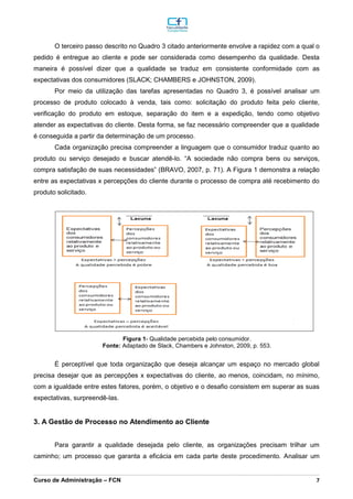 _________________________________________________________________________________________________________________________________________________________________________________________________________________________________________________________________________________________________________________________________________________________________________________________________________________________________________________
Curso de Administração – FCN 7
O terceiro passo descrito no Quadro 3 citado anteriormente envolve a rapidez com a qual o
pedido é entregue ao cliente e pode ser considerada como desempenho da qualidade. Desta
maneira é possível dizer que a qualidade se traduz em consistente conformidade com as
expectativas dos consumidores (SLACK; CHAMBERS e JOHNSTON, 2009).
Por meio da utilização das tarefas apresentadas no Quadro 3, é possível analisar um
processo de produto colocado à venda, tais como: solicitação do produto feita pelo cliente,
verificação do produto em estoque, separação do item e a expedição, tendo como objetivo
atender as expectativas do cliente. Desta forma, se faz necessário compreender que a qualidade
é conseguida a partir da determinação de um processo.
Cada organização precisa compreender a linguagem que o consumidor traduz quanto ao
produto ou serviço desejado e buscar atendê-lo. “A sociedade não compra bens ou serviços,
compra satisfação de suas necessidades” (BRAVO, 2007, p. 71). A Figura 1 demonstra a relação
entre as expectativas x percepções do cliente durante o processo de compra até recebimento do
produto solicitado.
Figura 1- Qualidade percebida pelo consumidor.
Fonte: Adaptado de Slack, Chambers e Johnston, 2009, p. 553.
É perceptível que toda organização que deseja alcançar um espaço no mercado global
precisa desejar que as percepções x expectativas do cliente, ao menos, coincidam, no mínimo,
com a igualdade entre estes fatores, porém, o objetivo e o desafio consistem em superar as suas
expectativas, surpreendê-las.
3. A Gestão de Processo no Atendimento ao Cliente
Para garantir a qualidade desejada pelo cliente, as organizações precisam trilhar um
caminho; um processo que garanta a eficácia em cada parte deste procedimento. Analisar um
 