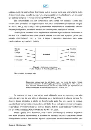 _________________________________________________________________________________________________________________________________________________________________________________________________________________________________________________________________________________________________________________________________________________________________________________________________________________________________________________
Curso de Administração – FCN 8
processo incide no isolamento de determinada parte e observar como cada uma funciona dentro
de determinada etapa ou ação, ou seja, “uma empresa pode ser visualizada como um processo”
que pode ser complexo ou menos complexo (MARIANI, 2005, p. 111).
Esta complexidade pode ser compreendida como sendo “um processo e dentro dela
existem vários processos, não só processos de manufatura como também processos de serviços”
(CAMPOS, 2004, p. 19). Ou seja, a ideia que somente o entendimento de processo está baseado
em geração de produto, atualmente tem evoluído também para a prestação de serviços.
A definição de processo “é uma sequência de atividades organizadas que transformam as
entradas dos fornecedores em saídas para os clientes, com um valor agregado gerado pela
unidade” (ROTONDARO, 2012, p. 215). A Figura 2 demonstra determinado item sendo
transformado em algo acabado, definido:
Mão de
Obra
Atividade
Produto
Energia Serviços
Informação Ruído
Fornecedor Cliente
Figura 2 – Modelo de um processo.
Fonte: Adaptado de Rotondaro (2012, p. 215).
Sendo assim, processos são:
Sequências estruturadas de atividades que, por meio de ações físicas,
comportamentais e/ou de informações, permitem a agregação de valor a uma ou
mais entradas, transformando-as em uma ou mais saídas que representam um
estado diferenciado do original (MARTINS; ALT, 2006, p. 20).
No momento no qual o que estiver sendo elaborado entrar em processo, esse algo
progredirá por meio de uma série de atividades que o transformará de alguma maneira. No
decorrer destas atividades, o objeto em transformação pode ficar em espera no estoque,
aguardando ser transformado em sua próxima atividade. O que pode gerar um maior tempo gasto
no período de atravessamento do que ao longo da soma de todas as atividades de transformação
por que tenha passado (SLACK; CHAMBERS; JOHNSTON, 2009).
Aliado à gestão eficaz do estoque, deve-se ainda considerarque a tendência de produzir
com maior eficiência, reconhecendo a exaustão dos recursos naturais e assumindo atitudes
ecologicamente corretas tem crescido. Algumas organizações têm encontrado dificuldades para
 