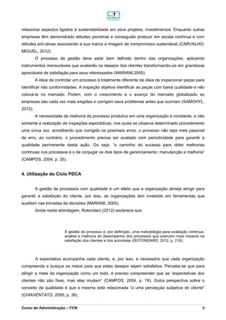 _________________________________________________________________________________________________________________________________________________________________________________________________________________________________________________________________________________________________________________________________________________________________________________________________________________________________________________
Curso de Administração – FCN 9
relacionar aspectos ligados à sustentabilidade em seus projetos, investimentos. Enquanto outras
empresas têm demonstrado atitudes pioneiras e conseguido produzir em escala contínua e com
atitudes pró-ativas associando a sua marca a imagem de compromisso sustentável (CARVALHO;
MIGUEL, 2012).
O processo de gestão deve estar bem definido dentro das organizações, aplicando
instrumentos mensuráveis que avaliarão os desejos dos clientes transformando-os em grandezas
apreciáveis de satisfação para seus interessados (MARIANI,2005).
A ideia de controlar um processo é totalmente diferente da ideia de inspecionar peças para
identificar não conformidades. A inspeção objetiva identificar as peças com baixa qualidade e não
colocá-la no mercado. Porém, com o crescimento e o avanço do mercado globalizado as
empresas são cada vez mais exigidas e corrigem seus problemas antes que ocorram (SAMOHYL,
2012).
A necessidade de melhoria do processo produtivo em uma organização é constante, e não
somente a realização de inspeções esporádicas, nos quais se observa determinado procedimento
uma única vez, acreditando que corrigido os possíveis erros, o processo não seja mais passível
de erro, ao contrário, o procedimento precisa ser avaliado com periodicidade para garantir a
qualidade permanente desta ação. Ou seja, “o caminho do sucesso para obter melhorias
contínuas nos processos é o de conjugar os dois tipos de gerenciamento: manutenção e melhoria”
(CAMPOS, 2004, p. 35).
4. Utilização do Ciclo PDCA
A gestão de processos com qualidade é um efeito que a organização almeja atingir para
garantir a satisfação do cliente, por isso, as organizações tem investido em ferramentas que
auxiliem nas tomadas de decisões (MARIANI, 2005).
Ainda nesta abordagem, Rotondaro (2012) esclarece que:
A gestão do processo é, por definição, uma metodologia para avaliação contínua,
análise e melhoria do desempenho dos processos que exercem mais impacto na
satisfação dos clientes e dos acionistas (ROTONDARO, 2012, p. 218).
A expectativa acompanha cada cliente, e, por isso, é necessário que cada organização
compreenda e busque os meios para que estes desejos sejam satisfeitos. Percebe-se que para
atingir a meta da organização como um todo, é preciso compreender que as “expectativas dos
clientes não são fixas, mas elas mudam” (CAMPOS, 2004, p. 19). Outra perspectiva sobre o
conceito de qualidade é que a mesma está relacionada “a uma percepção subjetiva do cliente”
(CHIAVENTATO, 2005, p. 36).
 