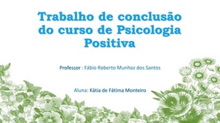 Trabalho de conclusão
do curso de Psicologia
Positiva
Professor : Fábio Roberto Munhoz dos Santos
Aluna: Kátia de Fátima Monteiro
 