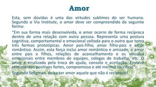 Amor
Esta, sem dúvidas é uma das virtudes sublimes do ser humano.
Segundo o Via Institute, o amor deve ser compreendido da seguinte
forma:
“Em sua forma mais desenvolvida, o amor ocorre de forma recíproca
dentro de uma relação com outra pessoa. Representa uma postura
cognitiva, comportamental e emocional voltada para o outro que toma
três formas prototípicas. Amor pais-filho, amor filho-pais e amor
romântico. Assim, esta força inclui amor romântico e amizade, o amor
entre pais e filhos, relações de aconselhamento e os vínculos
emocionais entre membros de equipes, colegas de trabalho, etc. O
amor é sinalizado pela troca de ajuda, consolo e aceitação. Envolve
sentimentos positivos fortes, compromisso e até mesmo sacrifício”.
Segundo Seligman, deixa ser amor aquele que não é recíproco!
 
