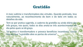 Gratidão
A mais sublime e transformadora das virtudes. Quando praticada, leva
naturalmente, ao reconhecimento do bom e do belo em todos os
detalhes da vida.
Tem-se por pratica sugerida, o caderno da gratidão ou ainda diário das
três graças, nos quais, todos os dias anota-se três acontecimentos do
dia pelos quais se dá graça.
Tal prática é transformadora e provoca benefícios incontáveis. Louise
Hay, diz que “a gratidão abre as portas do universo”.
 