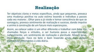 Realização
Ter objetivos claros e metas específicas, ainda que pequenos, provoca
uma mudança positiva na auto estima levando o indivíduo a passos
cada vez maiores . Olhar para o já vivido e tomar consciência do que se
conseguiu, provoca sentimento de realização e sucesso, dando impulso
e animo à construção de um futuro mais esperançoso.
Assim, ao colocar sobre si um olhar diferente e trabalhar com base nas
chamadas forças e virtudes, o ser humano passa a experimentar,
naturalmente, um sentimento de realização e plenitude. Menos peso,
mais plenitude. Foco no belo e bom trazendo ainda mais desses
elementos/sentimentos à vida diária.
 