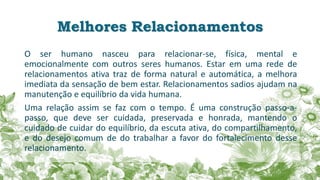 Melhores Relacionamentos
O ser humano nasceu para relacionar-se, física, mental e
emocionalmente com outros seres humanos. Estar em uma rede de
relacionamentos ativa traz de forma natural e automática, a melhora
imediata da sensação de bem estar. Relacionamentos sadios ajudam na
manutenção e equilíbrio da vida humana.
Uma relação assim se faz com o tempo. É uma construção passo-a-
passo, que deve ser cuidada, preservada e honrada, mantendo o
cuidado de cuidar do equilíbrio, da escuta ativa, do compartilhamento,
e do desejo comum de do trabalhar a favor do fortalecimento desse
relacionamento.
 