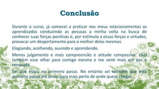 Conclusão
Durante o curso, já comecei a praticar nos meus relacionamentos os
aprendizados conduzindo as pessoas a minha volta na busca de
conhecer suas forças positivas e, por estímulo a essas forças e virtudes,
provocar um despertamento para o melhor delas mesmas.
Elogiando, acolhendo, ouvindo e aprendendo.
Menos julgamento e mais compreensão e atitude compassiva. Usei
também esse olhar para comigo mesma e me senti mais em paz e
renovada.
Sei que estou no primeiro passo. No entanto sei também que este
primeiro passo me levou para mais perto de onde quero chegar.
 